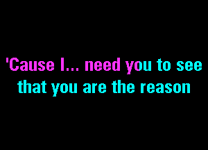 'Cause I... need you to see

that you are the reason