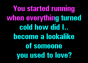 You started running
when everything turned
cold how did l..
hecome a lookalike
of someone
you used to love?