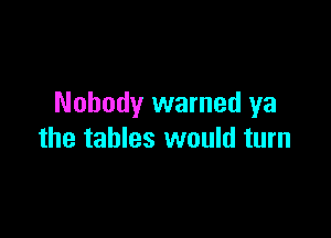 Nobody warned ya

the tables would turn