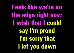 Feels like we're on
the edge right now
I wish that I could

say I'm proud
I'm sorry that
I let you down