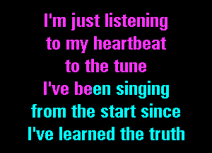 I'm iust listening
to my heartbeat
to the tune
I've been singing
from the start since
I've learned the truth