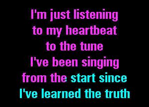 I'm iust listening
to my heartbeat
to the tune
I've been singing
from the start since
I've learned the truth