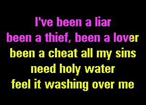 I've been a liar
been a thief, been a lover
been a cheat all my sins
need holy water
feel it washing over me