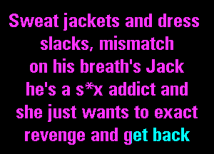 Sweat iackets and dress
slacks, mismatch
on his hreath's Jack
he's a 399x addict and
she iust wants to exact
revenge and get back