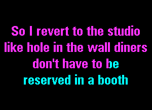 So I revert to the studio
like hole in the wall diners
don't have to be
reserved in a booth