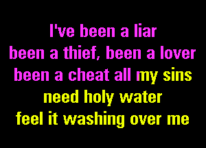 I've been a liar
been a thief, been a lover
been a cheat all my sins
need holy water
feel it washing over me