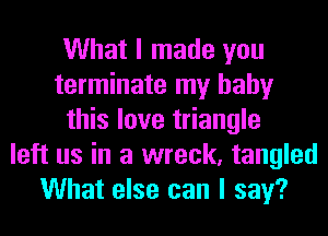 What I made you
terminate my baby
this love triangle
left us in a wreck, tangled
What else can I say?