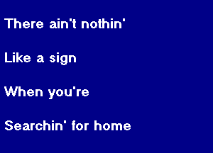 There ain't nothin'

Like a sign

When you're

Searchin' for home