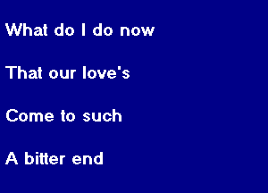 What do I do now

That our love's

Come to such

A bitter end