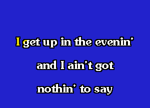 lget up in the evenin'

and I ain't got

nothin' to say