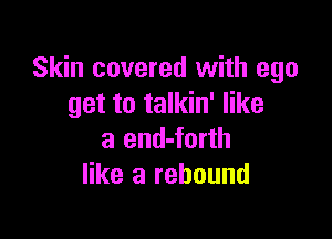 Skin covered with ego
get to talkin' like

a end-forth
like a rebound