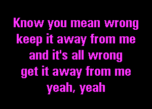 Know you mean wrong
keep it away from me
and it's all wrong
get it away from me
yeah,yeah