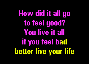 How did it all go
to feel good?

You live it all
if you feel had
better live your life