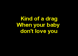 Kind of a drag
When your baby

don't love you