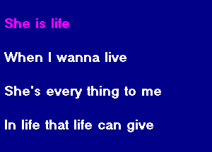 When I wanna live

She's every thing to me

In life that life can give