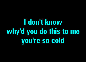 I don't know

why'd you do this to me
you're so cold