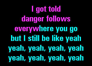 I got told
danger follows
everywhere you go
but I still he like yeah
yeah,yeah,yeah,yeah
yeah,yeah,yeah,yeah