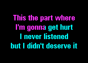 This the part where
I'm gonna get hurt

I never listened
but I didn't deserve it