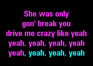 She was only

gon' break you
drive me crazy like yeah
yeah,yeah,yeah,yeah
yeah,yeah,yeah,yeah