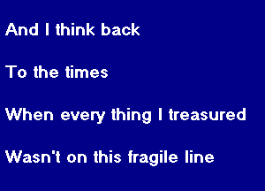 And I think back

To the times

When every thing I treasured

Wasn't on this fragile line