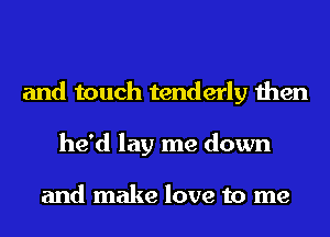 and touch tenderly then
he'd lay me down

and make love to me