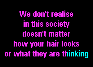 We don't realise
in this society
doesn't matter
how your hair looks
or what they are thinking