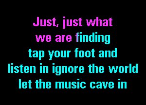 Just, iust what
we are finding
tap your foot and
listen in ignore the world
let the music cave in