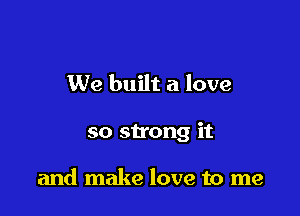 We built a love

so strong it

and make love to me
