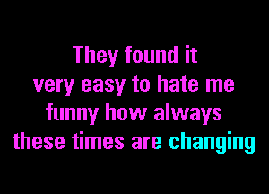 They found it
very easy to hate me
funny how always
these times are changing