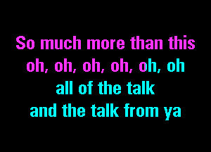 So much more than this
oh,oh,oh,oh,oh,oh

all of the talk
and the talk from ya