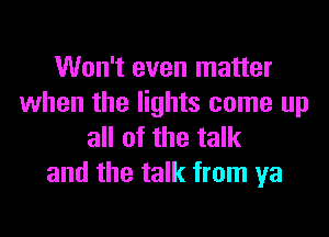 Won't even matter
when the lights come up
all of the talk

and the talk from ya