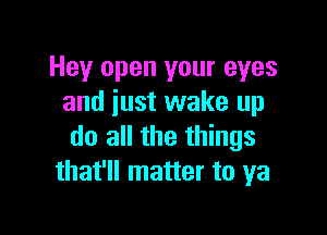 Hey open your eyes
and just wake up

do all the things
that'll matter to ya