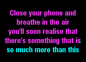 Close your phone and
breathe in the air
you'll soon realise that
there's something that is
so much more than this
