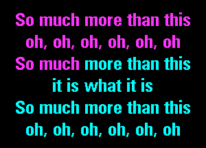 So much more than this
oh,oh,oh,oh,oh,oh
So much more than this
it is what it is
So much more than this
oh,oh,oh,oh,oh,oh