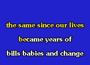 the same since our lives
became years of

bills babies and change