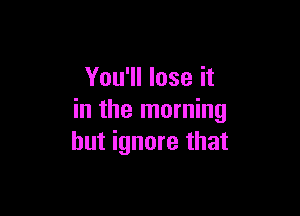 You'll lose it

in the morning
but ignore that