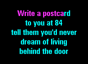 Write a postcard
to you at 84

tell them you'd never

dream of living
behind the door