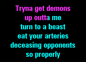 Tryna get demons
up outta me
turn to a beast
eat your arteries
deceasing opponents

so properly I