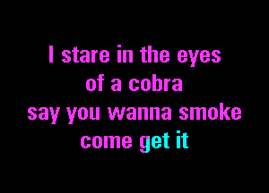 I stare in the eyes
of a cobra

say you wanna smoke
come get it