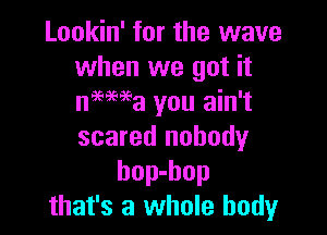 Lookin' for the wave
when we got it
nmwa you ain't

scared nobody
bop-hop
that's a whole body