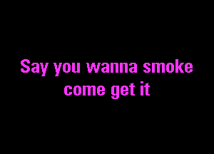 Say you wanna smoke

come get it