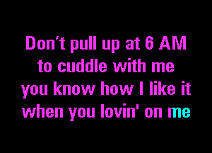 Don't pull up at 6 AM
to cuddle with me

you know how I like it
when you lovin' on me