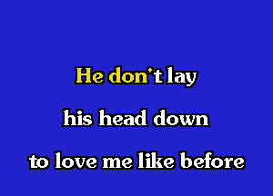 He don't lay

his head down

to love me like before