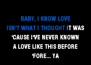 BABY, I K 0W LOVE
ISN'T WHAT I THOUGHT IT WAS
'CAU SE I'VE NEVER KN OWN
A LOVE LIKE THIS BEFORE
'FORE... YA