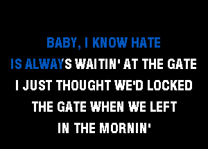 BABY, I K 0W HATE
IS ALWAYS WAITIH' AT THE GATE
I JUST THOUGHT WE'D LOCKED
THE GATE WHEN WE LEFT
IN THE MORHIH'