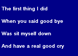 The first thing I did

When you said good bye

Was sit myself down

And have a real good cry