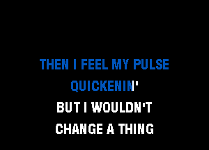 THEN I FEEL MY PULSE

QUIGKENIN'
BUT I WOULDN'T
CHANGE A THING