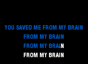 YOU SAVED ME FROM MY BRAIN
FROM MY BRAIN
FROM MY BRAIN
FROM MY BRAIN