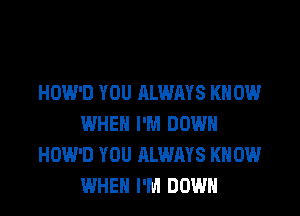 HOW'D YOU ALWAYS KN 0W
WHEN I'M DOWN
HOW'D YOU ALWAYS KN 0W
WHEN I'M DOWN