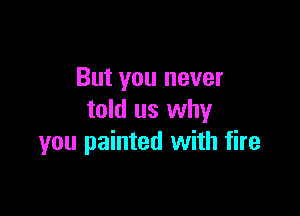 But you never

told us why
you painted with fire